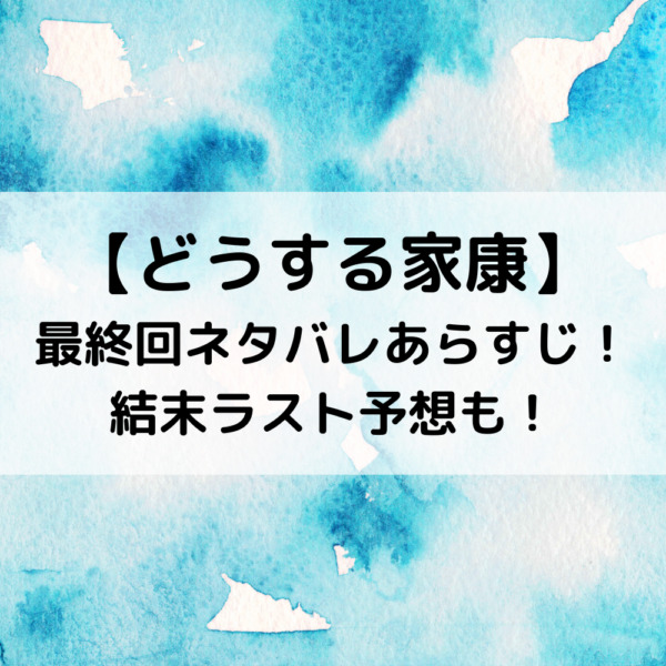 どうする家康最終回ネタバレあらすじ！結末ラスト予想も！