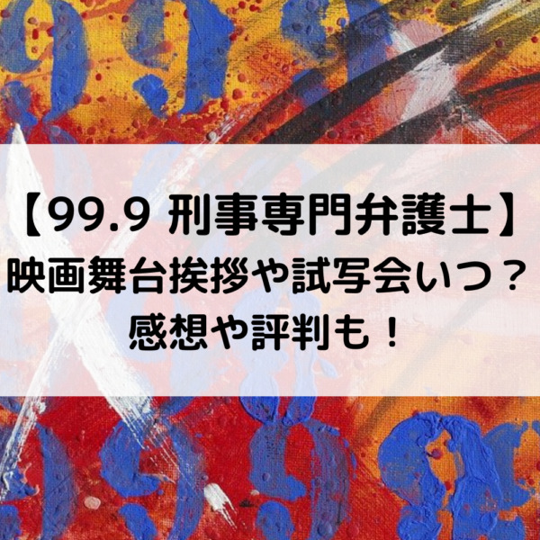 99.9映画舞台挨拶や試写会いつ？感想や評判も！