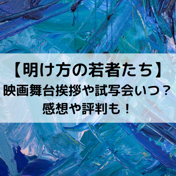 明け方の若者たち映画舞台挨拶や試写会いつ？感想や評判も！
