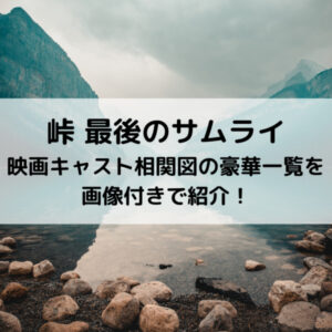 峠最後のサムライ映画キャスト相関図の豪華一覧を画像付きで紹介！
