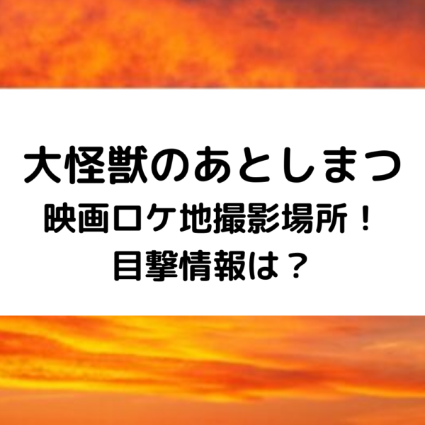 大怪獣のあとしまつ映画ロケ地撮影場所！目撃情報は？