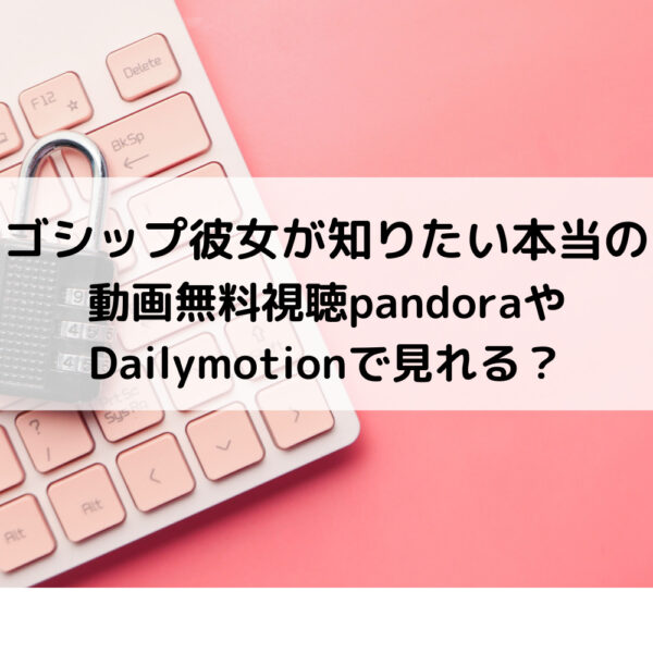 ゴシップ彼女が知りたい本当の動画無料視聴pandoraやDailymotionで見れる？